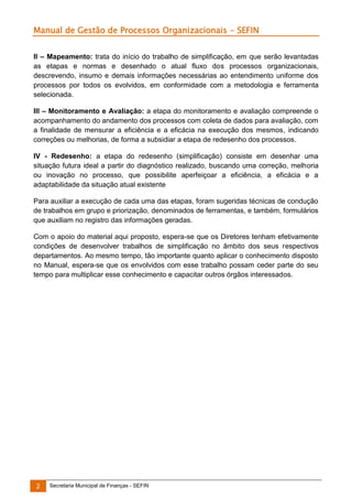 Manual de Gestão de Processos Organizacionais - SEFIN
II – Mapeamento: trata do início do trabalho de simplificação, em que serão levantadas
as etapas e normas e desenhado o atual fluxo dos processos organizacionais,
descrevendo, insumo e demais informações necessárias ao entendimento uniforme dos
processos por todos os evolvidos, em conformidade com a metodologia e ferramenta
selecionada.
III – Monitoramento e Avaliação: a etapa do monitoramento e avaliação compreende o
acompanhamento do andamento dos processos com coleta de dados para avaliação, com
a finalidade de mensurar a eficiência e a eficácia na execução dos mesmos, indicando
correções ou melhorias, de forma a subsidiar a etapa de redesenho dos processos.
IV - Redesenho: a etapa do redesenho (simplificação) consiste em desenhar uma
situação futura ideal a partir do diagnóstico realizado, buscando uma correção, melhoria
ou inovação no processo, que possibilite aperfeiçoar a eficiência, a eficácia e a
adaptabilidade da situação atual existente
Para auxiliar a execução de cada uma das etapas, foram sugeridas técnicas de condução
de trabalhos em grupo e priorização, denominados de ferramentas, e também, formulários
que auxiliam no registro das informações geradas.
Com o apoio do material aqui proposto, espera-se que os Diretores tenham efetivamente
condições de desenvolver trabalhos de simplificação no âmbito dos seus respectivos
departamentos. Ao mesmo tempo, tão importante quanto aplicar o conhecimento disposto
no Manual, espera-se que os envolvidos com esse trabalho possam ceder parte do seu
tempo para multiplicar esse conhecimento e capacitar outros órgãos interessados.

2

Secretaria Municipal de Finanças - SEFIN

 