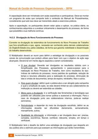 Manual de Gestão de Processos Organizacionais - SEFIN
A capacitação deve ser ministrada com aulas expositivas e participativas. Deve-se montar
um programa de aulas que comporte todo o conteúdo do Manual de Procedimentos,
considerando que tudo isso deve ser transmitido aliado a exercícios práticos.
Após a capacitação, os participantes devem estar aptos a aplicar, na prática diária, os
conhecimentos adquiridos e a analisar criticamente o desempenho do processo, de forma
que possibilite a sua melhoria contínua.
14.3.3 Divulgação do Novo Funcionamento do Processo
Consiste na divulgação da sistemática de funcionamento do Novo Processo de Trabalho
que fora simplificado e que, agora, necessita ser conhecido pelos demais colaboradores
do Órgão/Entidade e/ou pelos cidadãos, de forma que garanta visibilidade e disseminação
do trabalho desenvolvido.
O Multiplicador deverá se reunir para definir a estratégia de divulgação e os possíveis
canais de comunicação que poderá utilizar para fazer com que o objetivo da ação seja
alcançado. Deverá ter em mente alguns aspectos a serem considerados:
 O que divulgar: Deverão ser divulgados os resultados obtidos com a
Simplificação dos Processos, apresentando o passo-a-passo para a
realização do Novo Processo de Trabalho, bem como resultados do tipo:
índices de melhoria do processo, novos padrões de qualidade, redução de
tempo e recursos utilizados para a realização do processo, diminuição de
idas e vindas de documentos, tempo de espera, retrabalho, filas e outros.
 Para quem divulgar: definir qual o público-alvo a ser atingido pela campanha
e qual a amplitude da ação, se esta deverá limitar-se aos colaboradores da
instituição ou deverá ser estendida ao cidadão;
 Meios para a divulgação: é a verificação das ferramentas e tecnologias que
poderão ser utilizadas para tornar pública e acessível a informação. Para o
caso de divulgação junto aos colaboradores internos, pode-se realizar
seminários;
 Periodicidade: a depender do meio de divulgação escolhido, definir se as
informações deverão ser difundidas diariamente, semanalmente,
mensalmente, outros;
 Qualidade da informação: a informação a ser divulgada deve ser: precisa,
completa, econômica, flexível, confiável, relevante, simples, em tempo e
verificável.
O Multiplicador terá o desafio de definir uma estratégia de divulgação que desperte em
seu público alvo o estímulo para que acessem as informações que serão transmitidas.

92

Secretaria Municipal de Finanças - SEFIN

 