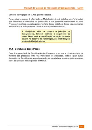 Manual de Gestão de Processos Organizacionais - SEFIN
Somente a divulgação em si, não garante o acesso.
Para motivar o acesso à informação, o Multiplicador deverá trabalhar com “chamadas”
que despertem a curiosidade do público-alvo e que possibilite identificarem no Novo
Processo, benefícios concretos para a melhoria de seu trabalho e de sua vida, quebrando
as barreiras que os impedem de conhecer e se apropriarem do novo.
A divulgação, além de cumprir o princípio da
transparência, também estimula o surgimento de
novas ideias para a simplificação do órgão, as quais
devem, no decorrer da capacitação, ser anotadas pela
equipe de Multiplicadores.

14.4 Conclusão desse Passo
Esse é o passo final da Simplificação dos Processos e encerra a primeira rodada de
melhoria dos processos. Uma vez melhorados os processos, pode-se gerar outras
demandas de Simplificação, as quais deverão ser planejadas e implementadas em novos
ciclos de aplicação desses passos do Manual.

Secretaria Municipal de Finanças - SEFIN

93

 