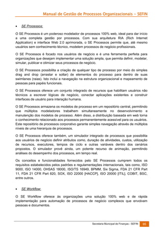 Manual de Gestão de Processos Organizacionais - SEFIN


SE Processos:

O SE Processos é um poderoso modelador de processos 100% web, ideal para dar início
a uma completa gestão por processos. Com sua arquitetura RIA (Rich Internet
Application) e interface Web 2.0 aprimorada, o SE Processos permite que, até mesmo
usuários sem conhecimento técnico, modelem processos de negócio profissionais.
O SE Processos é focado nos usuários de negócio e é uma ferramenta perfeita para
organizações que desejam implementar uma solução ampla, que permita definir, modelar,
simular, publicar e otimizar seus processos de negócio.
O SE Processos possibilita a criação de qualquer tipo de processo por meio do simples
drag and drop (arrastar e soltar) de elementos do processo para dentro de suas
swimlanes (raias). Isto inclui a navegação na estrutura organizacional e mapeamento de
pessoas para papéis funcionais.
O SE Processos oferece um conjunto integrado de recursos que habilitam usuários não
técnicos a escrever lógicas de negócio, conectar aplicações existentes e construir
interfaces de usuário para interação humana.
O SE Processos armazena os modelos de processo em um repositório central, permitindo
que múltiplos modeladores trabalhem simultaneamente no desenvolvimento e
manutenção dos modelos de processo. Além disso, a distribuição baseada em web torna
o conhecimento relacionado aos processos permanentemente acessível para os usuários.
Este repositório de processos corporativo garante simples navegação através de múltiplos
níveis de uma hierarquia de processos.
O SE Processos oferece também, um simulador integrado de processos que possibilita
aos usuários de negócio definir atributos como, duração de atividades, custos, utilização
de recursos, executores, tempos de ciclo e outras variáveis dentro dos cenários
propostos. O simulador provê ainda, um potente recurso de animação, permitindo
análises do desempenho dos processos, em tempo real.
Os conceitos e funcionalidades fornecidos pelo SE Processos cumprem todos os
requisitos estabelecidos pelos padrões e regulamentações internacionais, tais como, ISO
9000, ISO 14000, OHSAS 18000, ISO/TS 16949, BPMM, Six Sigma, FDA 21 CFR Part
11, FDA 21 CFR Part 820, SOX, ISO 22000 [HACCP], ISO 20000 [ITIL], COBIT, BSC,
entre outros.


SE Workflow:

O SE Workflow oferece às organizações uma solução 100% web e de rápida
implementação para automação de processos de negócio complexos que envolvam
pessoas e documentos.

Secretaria Municipal de Finanças - SEFIN

95

 