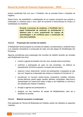 Manual de Gestão de Processos Organizacionais - SEFIN
postura equilibrada fará com que o Facilitador não se precipite frente a situações de
negativa.
Dessa forma, ele possibilitará a estabilização de um espaço emocional que propicie a
criatividade e a abertura para o novo, além de aumentar a autoconfiança do Grupo e a
credibilidade nos trabalhos.
Durante o processo de mudança, o Facilitador tem o
papel fundamental de estimular os participantes à
abertura para o novo, propiciando um espaço de
aprendizagem e de confiança para a construção de
uma nova realidade.

15.2.2.2

Preparação das reuniões de trabalho

O Multiplicador deverá preparar as reuniões de trabalho, providenciando o ambiente físico
e os materiais necessários à consecução de cada uma das etapas de Simplificação dos
Processos.
Algumas providências para preparação das reuniões de trabalho deverão ser tomadas
pelo Multiplicador tais como:



confirmar a participação de cada um dos envolvidos, via telefone ou
pessoalmente, de forma a garantir o sucesso dos encontros.



reservar o local, observando: número de participantes e topografia da sala
(lay out). Sugere-se a disposição das mesas ou carteiras em formato de “u”;



providenciar os recursos áudios-visuais necessários (cartelas coloridas,
pincéis atômicos, painel, papel, canetas, alfinetes, computador, data-show e
apresentação em power-point sobre a etapa a ser trabalhada e a técnica a
ser adotada para realizar o trabalho);



divulgar a agenda aos participantes; e



15.2.2.3

montar a agenda de trabalho com dia, hora, duração do(s) encontro(s);

designar um dos membros da equipe de Multiplicadores, para ser o
facilitador da reunião.
Material necessário à moderação

Para aplicação da Técnica de Moderação por Cartelas, podem ser utilizados os seguintes
materiais:

104

Secretaria Municipal de Finanças - SEFIN

 