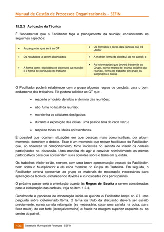 Manual de Gestão de Processos Organizacionais - SEFIN
15.2.3 Aplicação da Técnica
É fundamental que o Facilitador faça o planejamento da reunião, considerando os
seguintes aspectos:
As perguntas que será ao GT



Os resultados a serem alcançados





Os formatos e cores das cartelas que irá
utilizar



A melhor forma de distribuí-las no painel; e





As informações que deverá transmitir ao
Grupo, como: regras de escrita, objetivo da
reunião, forma de trabalho em grupo ou
subgrupos e outras

A forma como explicitará os objetivos da reunião
e a forma de condução do trabalho

O Facilitador poderá estabelecer com o grupo algumas regras de conduta, para o bom
andamento dos trabalhos. Ele poderá solicitar ao GT que:


respeite o horário de início e término das reuniões;



não fume no local da reunião;



mantenha os celulares desligados;



durante a exposição das ideias, uma pessoa fala de cada vez; e



respeite todas as ideias apresentadas.

É possível que ocorram situações em que pessoas mais comunicativas, por algum
momento, dominem o debate. Esse é um momento que requer habilidade do Facilitador,
que, ao observar tal comportamento, tome iniciativas no sentido de inserir os demais
participantes na discussão. Uma maneira de agir é convidar nominalmente os menos
participativos para que apresentem suas opiniões sobre o tema em questão.
Os trabalhos iniciar-se-ão, sempre, com uma breve apresentação pessoal do Facilitador,
bem como o Multiplicador e de cada membro do Grupo de Trabalho. Em seguida, o
Facilitador deverá apresentar ao grupo os materiais de moderação necessários para
aplicação da técnica, esclarecendo dúvidas e curiosidades dos participantes.
O próximo passo será a orientação quanto às Regras de Escrita a serem consideradas
para a elaboração das cartelas, veja no item 1.2.4.
Geralmente o processo de moderação inicia-se quando o Facilitador lança ao GT uma
pergunta sobre determinado tema. O tema ou título da discussão deverá ser escrito
previamente, numa cartela retangular (se necessário, colar uma cartela na outra, para
ficar maior), de cor forte (laranja/vermelho) e fixada na margem superior esquerda ou no
centro do painel.

106

Secretaria Municipal de Finanças - SEFIN

 