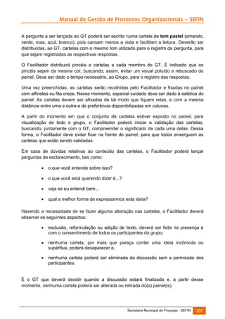 Manual de Gestão de Processos Organizacionais - SEFIN
A pergunta a ser lançada ao GT poderá ser escrita numa cartela de tom pastel (amarelo,
verde, rosa, azul, branco), pois cansam menos a vista e facilitam a leitura. Deverão ser
distribuídas, ao GT, cartelas com o mesmo tom utilizado para o registro da pergunta, para
que sejam registradas as respectivas respostas.
O Facilitador distribuirá pincéis e cartelas a cada membro do GT. É indicado que os
pincéis sejam da mesma cor, buscando, assim, evitar um visual poluído e rebuscado do
painel. Deve ser dado o tempo necessário, ao Grupo, para o registro das respostas.
Uma vez preenchidas, as cartelas serão recolhidas pelo Facilitador e fixadas no painel
com alfinetes ou fita crepe. Nesse momento, especial cuidado deve ser dado à estética do
painel. As cartelas devem ser afixadas de tal modo que fiquem retas, e com a mesma
distância entre uma e outra e de preferência disponibilizadas em colunas.
A partir do momento em que o conjunto de cartelas estiver exposto no painel, para
visualização de todo o grupo, o Facilitador poderá iniciar a validação das cartelas,
buscando, juntamente com o GT, compreender o significado de cada uma delas. Dessa
forma, o Facilitador deve evitar ficar na frente do painel, para que todos enxerguem as
cartelas que estão sendo validadas.
Em caso de dúvidas relativas ao conteúdo das cartelas, o Facilitador poderá lançar
perguntas de esclarecimento, tais como:


o que você entende sobre isso?



o que você está querendo dizer é...?



veja se eu entendi bem...



qual a melhor forma de expressarmos esta ideia?

Havendo a necessidade de se fazer alguma alteração nas cartelas, o Facilitador deverá
observar os seguintes aspectos:


exclusão, reformulação ou adição de texto, deverá ser feita na presença e
com o consentimento de todos os participantes do grupo;



nenhuma cartela, por mais que pareça conter uma ideia incômoda ou
supérflua, poderá desaparecer e,



nenhuma cartela poderá ser eliminada da discussão sem a permissão dos
participantes.

É o GT que deverá decidir quando a discussão estará finalizada e, a partir desse
momento, nenhuma cartela poderá ser alterada ou retirada do(s) painel(is).

Secretaria Municipal de Finanças - SEFIN

107

 