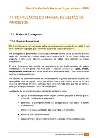 Manual de Gestão de Processos Organizacionais - SEFIN

17 FORMULÁRIOS DO MANUAL DE GESTÃO DE
PROCESSOS

17.1 Modelo de Cronograma
17.1.1 O que um Cronograma?
Um cronograma é a representação gráfica da previsão da execução de um trabalho, na
qual se indicam os prazos que se deverão cumprir as suas diversas ações.
Um cronograma é geralmente desenvolvido no formato de uma tabela ou de uma planilha
onde são descritas as principais ações para implementação de um plano, projeto ou
proposta e tem como objetivo acompanhar as ações para alcançar as metas
estabelecidas.
É uma ferramenta que auxilia no gerenciamento da implementação de ações
estabelecidas em um plano. Por meio dele, é possível visualizar as ações, prazos,
responsáveis e resultados a serem alcançados, servindo também como instrumento de
controle e acompanhamento.
No decorrer do acompanhamento de um cronograma, algumas alterações poderão ser
necessárias para se corrigir rumos ou ajustar prazos que muitas vezes se tornam
inviáveis por motivos diversos. Contudo, deve ser gerenciado para que não se perca a
evolução e comprometimento com o trabalho proposto.
A utilização de um cronograma pode apresentar vantagens como:


agilizar a implementação de um projeto, plano ou proposta, à medida que as
ações são identificadas e registradas;



possibilitar o acompanhamento da situação/status das ações a serem
implementadas;



promover a responsabilização dos envolvidos com o trabalho;



evitar a sobreposição de tarefas;



assegurar maior comprometimento com os prazos e metas estabelecidas

Secretaria Municipal de Finanças - SEFIN

119

 