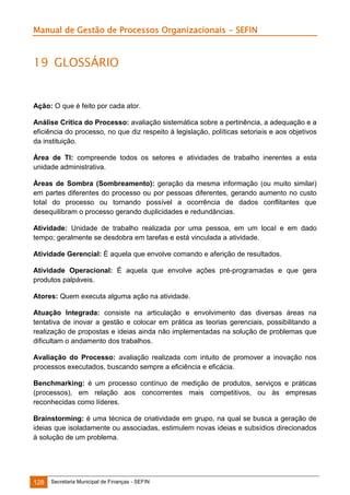 Manual de Gestão de Processos Organizacionais - SEFIN

19 GLOSSÁRIO

Ação: O que é feito por cada ator.
Análise Crítica do Processo: avaliação sistemática sobre a pertinência, a adequação e a
eficiência do processo, no que diz respeito à legislação, políticas setoriais e aos objetivos
da instituição.
Área de TI: compreende todos os setores e atividades de trabalho inerentes a esta
unidade administrativa.
Áreas de Sombra (Sombreamento): geração da mesma informação (ou muito similar)
em partes diferentes do processo ou por pessoas diferentes, gerando aumento no custo
total do processo ou tornando possível a ocorrência de dados conflitantes que
desequilibram o processo gerando duplicidades e redundâncias.
Atividade: Unidade de trabalho realizada por uma pessoa, em um local e em dado
tempo; geralmente se desdobra em tarefas e está vinculada a atividade.
Atividade Gerencial: É aquela que envolve comando e aferição de resultados.
Atividade Operacional: É aquela que envolve ações pré-programadas e que gera
produtos palpáveis.
Atores: Quem executa alguma ação na atividade.
Atuação Integrada: consiste na articulação e envolvimento das diversas áreas na
tentativa de inovar a gestão e colocar em prática as teorias gerenciais, possibilitando a
realização de propostas e ideias ainda não implementadas na solução de problemas que
dificultam o andamento dos trabalhos.
Avaliação do Processo: avaliação realizada com intuito de promover a inovação nos
processos executados, buscando sempre a eficiência e eficácia.
Benchmarking: é um processo contínuo de medição de produtos, serviços e práticas
(processos), em relação aos concorrentes mais competitivos, ou às empresas
reconhecidas como líderes.
Brainstorming: é uma técnica de criatividade em grupo, na qual se busca a geração de
ideias que isoladamente ou associadas, estimulem novas ideias e subsídios direcionados
à solução de um problema.

128

Secretaria Municipal de Finanças - SEFIN

 
