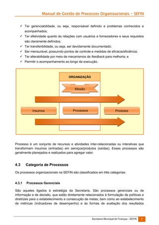 Manual de Gestão de Processos Organizacionais - SEFIN
 Ter gerenciabilidade, ou seja, responsável definido e problemas conhecidos e
acompanhados;
 Ter efetividade quanto às relações com usuários e fornecedores e seus requisitos
são claramente definidos;
 Ter transferibilidade, ou seja, ser devidamente documentado;
 Ser mensurável, possuindo pontos de controle e medidas de eficácia/eficiência;
 Ter alterabilidade por meio de mecanismos de feedback para melhoria; e
 Permitir o acompanhamento ao longo da execução.

ORGANIZAÇÃO

Missão

Insumos

Processos

Produtos

Processo é um conjunto de recursos e atividades inter-relacionadas ou interativas que
transformam insumos (entradas) em serviços/produtos (saídas). Esses processos são
geralmente planejados e realizados para agregar valor.

4.3

Categoria de Processos

Os processos organizacionais na SEFIN são classificados em três categorias:
4.3.1

Processos Gerenciais

São aqueles ligados à estratégia da Secretaria. São processos gerenciais ou de
informação e de decisão, que estão diretamente relacionados à formulação de políticas e
diretrizes para o estabelecimento e consecução de metas; bem como ao estabelecimento
de métricas (indicadores de desempenho) e às formas de avaliação dos resultados

Secretaria Municipal de Finanças - SEFIN

7

 