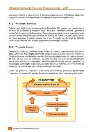 Manual de Gestão de Processos Organizacionais - SEFIN
alcançados interna e externamente à Secretaria (planejamento estratégico, gestão por
processos e gestão do conhecimento são exemplos de processos gerenciais).
4.3.2

Processos Finalísticos

Referem-se à essência do funcionamento da Secretaria. São aqueles que caracterizam a
atuação da Secretaria e recebem apoio de outros processos internos, gerando o
produto/serviço para o cidadão-usuário. Os processos organizacionais enquadrados nesta
categoria estão diretamente relacionados ao objetivo da SEFIN. Em um Órgão Público,
um típico processo finalístico poderia ser o de Prestação de Serviços ao Cidadão
(emissão de certidões e/ou alvarás, pagamentos, fiscalização e outros).
4.3.3

Processos de Apoio

Geralmente, produzem resultados imperceptíveis ao usuário, mas são essenciais para a
gestão efetiva da organização, garantindo o suporte adequado aos processos finalísticos.
Estão diretamente relacionados à gestão dos recursos necessários ao desenvolvimento
de todos os processos da instituição. Os seus produtos e serviços se caracterizam por
terem como clientes, principalmente, elementos pertinentes ao sistema (ambiente) da
organização (contratação de pessoas, aquisição de bens e materiais, desenvolvimento de
tecnologia da informação e execução orçamentário-financeira).
Dentre os processos finalísticos e de apoio encontram-se processos denominados
processos críticos que são aqueles de natureza estratégica para o sucesso institucional.

ECOSSISTEMA
SECRETARIA DE FINANÇAS

Missão

Processos Finalísticos
Processos
Críticos
Processos de Apoio

8

Secretaria Municipal de Finanças - SEFIN

 