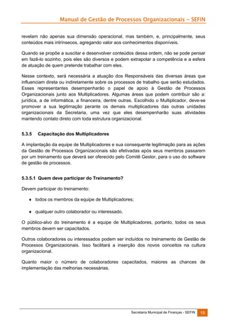 Manual de Gestão de Processos Organizacionais - SEFIN
revelam não apenas sua dimensão operacional, mas também, e, principalmente, seus
conteúdos mais intrínsecos, agregando valor aos conhecimentos disponíveis.
Quando se propõe a suscitar e desenvolver conteúdos dessa ordem, não se pode pensar
em fazê-lo sozinho, pois eles são diversos e podem extrapolar a competência e a esfera
de atuação de quem pretende trabalhar com eles.
Nesse contexto, será necessária a atuação dos Responsáveis das diversas áreas que
influenciam direta ou indiretamente sobre os processos de trabalho que serão estudados.
Esses representantes desempenharão o papel de apoio à Gestão de Processos
Organizacionais junto aos Multiplicadores. Algumas áreas que podem contribuir são a:
jurídica, a de informática, a financeira, dentre outras. Escolhido o Multiplicador, deve-se
promover a sua legitimação perante os demais multiplicadores das outras unidades
organizacionais da Secretaria, uma vez que eles desempenharão suas atividades
mantendo contato direto com toda estrutura organizacional.
5.3.5

Capacitação dos Multiplicadores

A implantação da equipe de Multiplicadores e sua consequente legitimação para as ações
da Gestão de Processos Organizacionais são efetivadas após seus membros passarem
por um treinamento que deverá ser oferecido pelo Comitê Gestor, para o uso do software
de gestão de processos.
5.3.5.1 Quem deve participar do Treinamento?
Devem participar do treinamento:
 todos os membros da equipe de Multiplicadores;
 qualquer outro colaborador ou interessado.
O público-alvo do treinamento é a equipe de Multiplicadores, portanto, todos os seus
membros devem ser capacitados.
Outros colaboradores ou interessados podem ser incluídos no treinamento de Gestão de
Processos Organizacionais. Isso facilitará a inserção dos novos conceitos na cultura
organizacional.
Quanto maior o número de colaboradores capacitados, maiores as chances de
implementação das melhorias necessárias.

Secretaria Municipal de Finanças - SEFIN

19

 