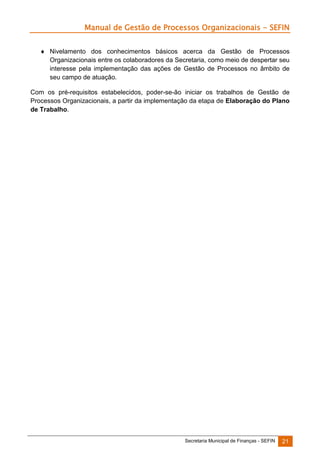 Manual de Gestão de Processos Organizacionais - SEFIN
 Nivelamento dos conhecimentos básicos acerca da Gestão de Processos
Organizacionais entre os colaboradores da Secretaria, como meio de despertar seu
interesse pela implementação das ações de Gestão de Processos no âmbito de
seu campo de atuação.
Com os pré-requisitos estabelecidos, poder-se-ão iniciar os trabalhos de Gestão de
Processos Organizacionais, a partir da implementação da etapa de Elaboração do Plano
de Trabalho.

Secretaria Municipal de Finanças - SEFIN

21

 