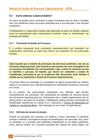 Manual de Gestão de Processos Organizacionais - SEFIN
6.3

Como elaborar o plano trabalho?

Um plano de trabalho deve contemplar as ações necessárias para se obter o resultado
final, com referências claras aos prazos estimados para a sua execução, e aos recursos
necessários
O Multiplicador é o responsável imediato pela elaboração do plano de trabalho, podendo
ainda ser acompanhada pelos colaboradores envolvidos, direta ou indiretamente, nos
processos de trabalho.

6.3.1

Priorização da Gestão de Processos

É a escolha consensual do(s) processo(s) organizacional(is) que deverá(ão) ser
simplificado(s), priorizando os casos mais críticos, que necessitem de uma intervenção
imediata.

Cabe ressaltar que o trabalho de priorização não deve focar problemas, mas sim os
Processos Organizacionais, pois entende-se que aqueles são uma conseqüência de
um processo mal definido e/ou mal desenhado. Logo, a partir do momento em que
se identifica o processo de trabalho que deverá ser submetido à análise de
simplificação, pressupõe-se que os problemas dele decorrentes serão tratados à
medida que se implementa a Gestão de Processos Organizacionais.
O principal critério de priorização é a constatação de alguma oportunidade de melhoria
relativa a um processo que a alta-administração tem manifestado interesse em aprimorar
e/ou inovar.
Se já existirem tais oportunidades identificadas e/ou definidas, elas deverão
necessariamente ser priorizadas, não necessitando da utilização de nenhuma técnica
e/ou ferramenta específica para isso. Acontecendo de a unidade organizacional não ter
clareza sobre o que deve ser priorizado, o Multiplicador poderá proceder a priorização da
Simplificação utilizando-se do método G.U.T, associado à Técnica de Moderação por
Cartelas ou Visualização Móvel . Vide instruções de uso no item 15 deste Manual.
6.3.2

Definição do escopo de atuação

Quando da discussão dos processos de trabalho a serem priorizados é importante
começar a delimitar a abrangência da ação de Simplificação a ser executada. Aqui, devese considerar se o processo será trabalhado integralmente ou em partes específicas.
Ainda, deve-se verificar se o processo priorizado tem impacto em outros órgãos, por

24

Secretaria Municipal de Finanças - SEFIN

 