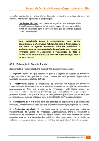 Manual de Gestão de Processos Organizacionais - SEFIN
exemplo, secretarias ou procuradoria, tornando necessária a articulação com tais
agentes, na busca de apoio para a Simplificação.
Lembre-se de que: um processo organizacional abrange várias
áreas/departamentos/setores do órgão, logo, há que se mobilizar
todos os envolvidos com o processo, para que se alcance sucesso
com a Simplificação.

Uma experiência piloto é recomendável, pois agrega
conhecimento e desenvolve habilidades para o Multiplicador e
em todos os agentes envolvidos além de possibilitar o
aprimoramento da metodologia de Simplificação com a troca de
vivências, além de possibilitar a visualização de todo o
processo de Simplificação por meio da implementação rápida
de seus passos.

6.3.3

Elaboração do Plano de Trabalho

Basicamente, o Plano de Trabalho deverá tratar das seguintes questões:
I - Objetivo: mostra em que consiste e qual é o objetivo da Gestão de Processos
Organizacionais a ser aplicada no caso concreto, ou seja, processo organizacional
priorizado e escopo de atuação definido;
II - Justificativa: explica a importância do processo de Gestão de Processos
Organizacionais, indicando qual foi o processo priorizado e por que ele foi escolhido,
apresentando os fatos que levaram a tal priorização. Neste tópico, podem ser
apresentados dados estatísticos (históricos), que consubstanciem a priorização do
processo. Pode-se dizer que é a venda da ideia, pois é na justificativa que se explicitam
os motivos pelos quais se optou por fazer a Simplificação do Processo priorizado;
III - Cronograma de Ação: neste item, são definidos os responsáveis e os prazos para
execução. Deve contemplar cada uma das etapas de Simplificação propostas no Manual;
IV - Estimativa de Custo: é importante que se apresente quais os custos de
implementação da Gestão de Processos Organizacionais. Deve-se considerar a
necessidade de contratação ou não de equipe externa, tanto para atender em caráter
consultivo quanto para execução dos trabalhos; além dos custos com aquisição de
materiais, com viagens, se for o caso, com melhoria das condições de trabalho e outros.

Secretaria Municipal de Finanças - SEFIN

25

 