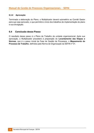 Manual de Gestão de Processos Organizacionais - SEFIN
6.3.4

Aprovação

Terminada a elaboração do Plano, o Multiplicador deverá submetê-lo ao Comitê Gestor
para que seja aprovado, o que permitirá o início dos trabalhos de implementação do plano
e sua divulgação.

6.4

Conclusão desse Passo

O resultado desse passo é o Plano de Trabalho da unidade organizacional. Após sua
aprovação, o Multiplicador procederá à preparação do Levantamento das Etapas e
Normas, que é o passo inicial da Fase de Gestão de Processos, o Mapeamento do
Processo de Trabalho, definidos pela Norma de Organização da SEFIN nº 01.

26

Secretaria Municipal de Finanças - SEFIN

 