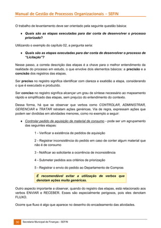 Manual de Gestão de Processos Organizacionais - SEFIN
O trabalho de levantamento deve ser orientado pela seguinte questão básica:
 Quais são as etapas executadas para dar conta de desenvolver o processo
priorizado?
Utilizando o exemplo do capítulo 02, a pergunta seria:
 Quais são as etapas executadas para dar conta de desenvolver o processo de
“Licitação”?
Nesse passo, a correta descrição das etapas é a chave para o melhor entendimento da
realidade do processo em estudo, o que envolve dois elementos básicos: a precisão e a
concisão dos registros das etapas.
Ser preciso no registro significa identificar com clareza e exatidão a etapa, considerando
o que é executado e produzido.
Ser conciso no registro significa alcançar um grau de síntese necessário ao mapeamento
rápido e simplificado das etapas, sem prejuízo do entendimento do contexto.
Dessa forma, há que se observar que verbos como CONTROLAR, ADMINISTRAR,
GERENCIAR e TRATAR retratam ações genéricas. Via de regra, expressam ações que
podem ser divididas em atividades menores, como no exemplo a seguir:
 Controlar pedido de aquisição de material de consumo - pode ser um agrupamento
das seguintes etapas:
1 - Verificar a existência de pedidos de aquisição
2 - Registrar inconsistência do pedido em caso de conter algum material que
não é de consumo
3 - Notificar ao solicitante a ocorrência de inconsistência
4 - Submeter pedidos aos critérios de priorização
5 - Registrar o envio do pedido ao Departamento de Compras
É recomendável evitar a utilização de verbos que
denotam ações muito genéricas.
Outro aspecto importante a observar, quando do registro das etapas, está relacionado aos
verbos ENVIAR e RECEBER. Esses são especialmente perigosos, pois eles denotam
FLUXO.
Ocorre que fluxo é algo que aparece no desenho do encadeamento das atividades.

30

Secretaria Municipal de Finanças - SEFIN

 