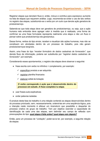 Manual de Gestão de Processos Organizacionais - SEFIN
Registrar etapas que denotam fluxo é, então, inócuo e contribui para expressivo aumento
na lista de etapas que requerem análise. Logo, recomenda-se evitar o uso de tais verbos
no registro das etapas, substituindo-se o verbo por um outro que denote ação geradora de
produto/serviço.
Sabendo-se que toda etapa deve ser geradora de produto/serviço, ou seja, que a ação
humana nela embutida deve agregar valor à medida que é realizada, uma forma de
confirmar se uma frase formulada representa realmente uma etapa e não um fluxo é
pensar sobre que produto/serviço ela gera/produz.
Dessa forma, verbos do tipo enviar, receber e visualizar são ações humanas, mas não se
constituem em atividades dentro de um processo de trabalho, pois não geram
produtos/serviços tangíveis.
Assim, uma frase do tipo “receber formulário de dados cadastrais de fornecedor”, que
denota fluxo de informação, poderia ser substituída por “registrar dados cadastrais de
fornecedor”, por exemplo.
Considerando esses apontamentos, o registro das etapas deve observar o seguinte:
 frase escrita com verbo no infinitivo + complemento, por exemplo:
 especificar produto a ser adquirido
 registrar planilha financeira
 elaborar edital de licitação
O verbo corresponde à ação que é desenvolvida dentro do
processo em estudo. A frase completa é a etapa.
 usar frases auto-explicativas
 evitar palavras isoladas
O produto desta fase do trabalho é uma relação contendo as etapas desenvolvidas dentro
do processo priorizado, sem, necessariamente, ordená-las em uma seqüência lógica, pois
a intenção neste momento é efetuar um brainstorm que possibilite o despertar do
processo criativo do grupo de trabalho. Tem por objetivo exercitar a capacidade de
identificação de cada uma das etapas, sem delimitar seu campo de reflexão com
preocupações do tipo: qual etapa é feita antes? qual etapa vem depois?
Então, para um processo de “Licitação”, poder-se-ia ter, por exemplo, a seguinte relação
de etapas:

Secretaria Municipal de Finanças - SEFIN

31

 