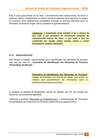 Manual de Gestão de Processos Organizacionais - SEFIN
Esta é uma oportunidade de se rever o levantamento feito anteriormente, de forma a
melhorar, alterar, complementar ou reduzir as frases utilizadas para descrever as etapas
do processo. Esse detalhamento possibilitará enxergar as diversas interfaces entre as
atividades, as áreas do órgão, outros processos ou agentes externos.

Lembre-se: o importante neste trabalho é ter a clareza de
que este é um processo de construção conjunta do
conhecimento acerca do fazer, e que tudo o que for
construído em equipe estará sempre aberto a novas
formulações, quando necessário.

8.3.2

Desenvolvimento

Para facilitar o trabalho, recomendamos que a identificação dos elementos do processo
seja feita por meio do - Formulário de Identificação dos Elementos do Processo
(Formulários do Manual).

Formulário de Identificação dos Elementos do Processo:
modelo de formulário, em formato de tabela, que contém os
campos para preenchimento das informações sobre os
elementos essenciais do processo.

O resultado do trabalho do Multiplicador deverá ser validado com GT, em reunião que
deverá ser oportunamente agendada.
Utilizando a atividade “Requisição de Produto/Serviço”, o preenchimento do “Formulário
de Identificação dos Elementos do Processo” poderia ficar da seguinte forma:

Secretaria Municipal de Finanças - SEFIN

43

 