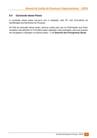 Manual de Gestão de Processos Organizacionais - SEFIN
8.4

Conclusão desse Passo

A conclusão desse passo dar-se-á com a validação, pelo GT, dos Formulários de
Identificação dos Elementos do Processo.
Ao final da execução desse passo, deve-se cuidar para que as informações que foram
anotadas manualmente no Formulário sejam digitadas e documentadas, para que possam
ser divulgadas e utilizadas no próximo passo – o de Desenho dos Fluxogramas Atuais.

Secretaria Municipal de Finanças - SEFIN

45

 