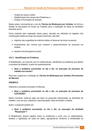 Manual de Gestão de Processos Organizacionais - SEFIN
-

Análise de causa e efeito;
Detalhamento das causas dos Problemas; e
Análise e Priorização de Solução.

Nesse passo, recomenda-se o uso da Técnica de Moderação por Cartelas, de forma a
facilitar as discussões do Grupo de Trabalho para a realização de todas as atividades
descritas acima.
Como subsídio para realização desse passo, deverão ser utilizados os registros das
contribuições dadas ao longo dos passos anteriores, são eles:
 registros das sugestões de melhoria dadas no decorrer de todos os passos;
 levantamento das normas que norteiam o desenvolvimento do processo em
análise;
 desenho dos fluxogramas atuais.
10.3.1 Identificação do Problema:
O Multiplicador, em conjunto com os colaboradores, identificará os problemas que afetam
o processo de trabalho, a partir do questionamento:
 Qual o problema encontrado no dia a dia, na execução do processo de
trabalho em estudo?
Para isso, sugere-se a utilização da Técnica de Moderação por Cartelas (Ferramentas
do Manual).
EXEMPLO:
Utilizando o processo priorizado no Manual:
 Qual o problema encontrado no dia a dia, na execução do processo de
LICITAÇÃO?
Nesse momento, pode-se optar por fazer as perguntas direcionadas as atividades de
trabalho, uma vez que, utilizando a decomposição, pode-se facilitar a análise.
Assim, a pergunta poderia ser:
 Qual o problema encontrado no dia a dia, na execução da atividade
“Requisição”?
O Multiplicador deverá registrar todos os problemas e, junto com os colaboradores,
analisar o significado de cada um deles, agrupando-os conforme a similaridade do

Secretaria Municipal de Finanças - SEFIN

53

 