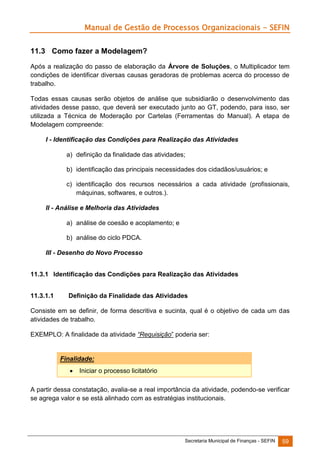 Manual de Gestão de Processos Organizacionais - SEFIN
11.3 Como fazer a Modelagem?
Após a realização do passo de elaboração da Árvore de Soluções, o Multiplicador tem
condições de identificar diversas causas geradoras de problemas acerca do processo de
trabalho.
Todas essas causas serão objetos de análise que subsidiarão o desenvolvimento das
atividades desse passo, que deverá ser executado junto ao GT, podendo, para isso, ser
utilizada a Técnica de Moderação por Cartelas (Ferramentas do Manual). A etapa de
Modelagem compreende:
I - Identificação das Condições para Realização das Atividades
a) definição da finalidade das atividades;
b) identificação das principais necessidades dos cidadãos/usuários; e
c) identificação dos recursos necessários a cada atividade (profissionais,
máquinas, softwares, e outros.).
II - Análise e Melhoria das Atividades
a) análise de coesão e acoplamento; e
b) análise do ciclo PDCA.
III - Desenho do Novo Processo
11.3.1 Identificação das Condições para Realização das Atividades
11.3.1.1

Definição da Finalidade das Atividades

Consiste em se definir, de forma descritiva e sucinta, qual é o objetivo de cada um das
atividades de trabalho.
EXEMPLO: A finalidade da atividade “Requisição” poderia ser:

Finalidade:


Iniciar o processo licitatório

A partir dessa constatação, avalia-se a real importância da atividade, podendo-se verificar
se agrega valor e se está alinhado com as estratégias institucionais.

Secretaria Municipal de Finanças - SEFIN

59

 