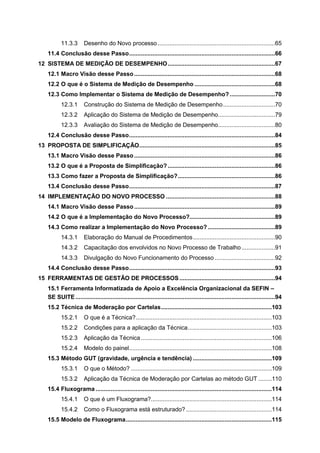 11.3.3

Desenho do Novo processo ......................................................................65

11.4 Conclusão desse Passo .......................................................................................66
12 SISTEMA DE MEDIÇÃO DE DESEMPENHO ................................................................67
12.1 Macro Visão desse Passo ....................................................................................68
12.2 O que é o Sistema de Medição de Desempenho ................................................68
12.3 Como Implementar o Sistema de Medição de Desempenho? ...........................70
12.3.1

Construção do Sistema de Medição de Desempenho ...............................70

12.3.2

Aplicação do Sistema de Medição de Desempenho..................................79

12.3.3

Avaliação do Sistema de Medição de Desempenho..................................80

12.4 Conclusão desse Passo .......................................................................................84
13 PROPOSTA DE SIMPLIFICAÇÃO .................................................................................85
13.1 Macro Visão desse Passo ....................................................................................86
13.2 O que é a Proposta de Simplificação? ................................................................86
13.3 Como fazer a Proposta de Simplificação? ..........................................................86
13.4 Conclusão desse Passo .......................................................................................87
14 IMPLEMENTAÇÃO DO NOVO PROCESSO .................................................................88
14.1 Macro Visão desse Passo ....................................................................................89
14.2 O que é a Implementação do Novo Processo?...................................................89
14.3 Como realizar a Implementação do Novo Processo? ........................................89
14.3.1

Elaboração do Manual de Procedimentos .................................................90

14.3.2

Capacitação dos envolvidos no Novo Processo de Trabalho ....................91

14.3.3

Divulgação do Novo Funcionamento do Processo ....................................92

14.4 Conclusão desse Passo .......................................................................................93
15 FERRAMENTAS DE GESTÃO DE PROCESSOS .........................................................94
15.1 Ferramenta Informatizada de Apoio a Excelência Organizacional da SEFIN –
SE SUITE .......................................................................................................................94
15.2 Técnica de Moderação por Cartelas ..................................................................103
15.2.1

O que é a Técnica? .................................................................................103

15.2.2

Condições para a aplicação da Técnica ..................................................103

15.2.3

Aplicação da Técnica ..............................................................................106

15.2.4

Modelo do painel .....................................................................................108

15.3 Método GUT (gravidade, urgência e tendência) ...............................................109
15.3.1

O que o Método? ....................................................................................109

15.3.2

Aplicação da Técnica de Moderação por Cartelas ao método GUT ........110

15.4 Fluxograma .........................................................................................................114
15.4.1

O que é um Fluxograma?........................................................................114

15.4.2

Como o Fluxograma está estruturado? ...................................................114

15.5 Modelo de Fluxograma .......................................................................................115

 