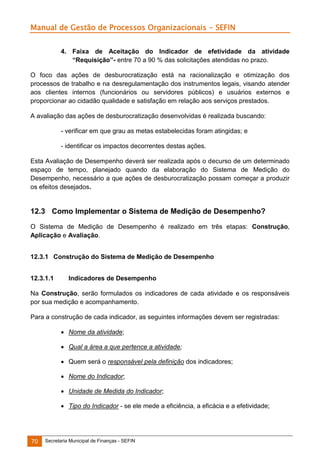 Manual de Gestão de Processos Organizacionais - SEFIN
4. Faixa de Aceitação do Indicador de efetividade da atividade
“Requisição”- entre 70 a 90 % das solicitações atendidas no prazo.
O foco das ações de desburocratização está na racionalização e otimização dos
processos de trabalho e na desregulamentação dos instrumentos legais, visando atender
aos clientes internos (funcionários ou servidores públicos) e usuários externos e
proporcionar ao cidadão qualidade e satisfação em relação aos serviços prestados.
A avaliação das ações de desburocratização desenvolvidas é realizada buscando:
- verificar em que grau as metas estabelecidas foram atingidas; e
- identificar os impactos decorrentes destas ações.
Esta Avaliação de Desempenho deverá ser realizada após o decurso de um determinado
espaço de tempo, planejado quando da elaboração do Sistema de Medição do
Desempenho, necessário a que ações de desburocratização possam começar a produzir
os efeitos desejados.

12.3 Como Implementar o Sistema de Medição de Desempenho?
O Sistema de Medição de Desempenho é realizado em três etapas: Construção,
Aplicação e Avaliação.
12.3.1 Construção do Sistema de Medição de Desempenho
12.3.1.1

Indicadores de Desempenho

Na Construção, serão formulados os indicadores de cada atividade e os responsáveis
por sua medição e acompanhamento.
Para a construção de cada indicador, as seguintes informações devem ser registradas:
 Nome da atividade;
 Qual a área a que pertence a atividade;
 Quem será o responsável pela definição dos indicadores;
 Nome do Indicador;
 Unidade de Medida do Indicador;
 Tipo do Indicador - se ele mede a eficiência, a eficácia e a efetividade;

70

Secretaria Municipal de Finanças - SEFIN

 