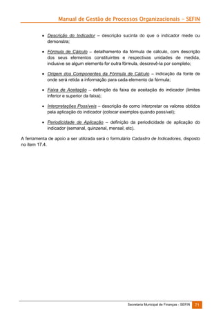 Manual de Gestão de Processos Organizacionais - SEFIN
 Descrição do Indicador – descrição sucinta do que o indicador mede ou
demonstra;
 Fórmula de Cálculo – detalhamento da fórmula de cálculo, com descrição
dos seus elementos constituintes e respectivas unidades de medida,
inclusive se algum elemento for outra fórmula, descrevê-la por completo;
 Origem dos Componentes da Fórmula de Cálculo – indicação da fonte de
onde será retida a informação para cada elemento da fórmula;
 Faixa de Aceitação – definição da faixa de aceitação do indicador (limites
inferior e superior da faixa);
 Interpretações Possíveis – descrição de como interpretar os valores obtidos
pela aplicação do indicador (colocar exemplos quando possível);
 Periodicidade de Aplicação – definição da periodicidade de aplicação do
indicador (semanal, quinzenal, mensal, etc).
A ferramenta de apoio a ser utilizada será o formulário Cadastro de Indicadores, disposto
no item 17.4.

Secretaria Municipal de Finanças - SEFIN

71

 