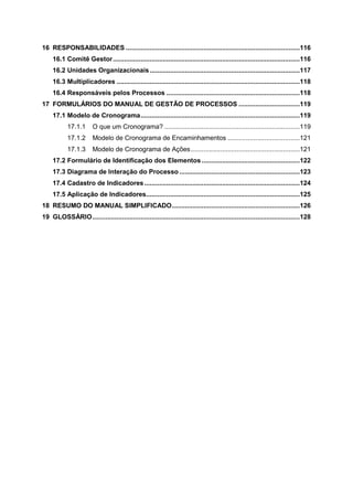 16 RESPONSABILIDADES ..............................................................................................116
16.1 Comitê Gestor .....................................................................................................116
16.2 Unidades Organizacionais .................................................................................117
16.3 Multiplicadores ...................................................................................................118
16.4 Responsáveis pelos Processos ........................................................................118
17 FORMULÁRIOS DO MANUAL DE GESTÃO DE PROCESSOS .................................119
17.1 Modelo de Cronograma ......................................................................................119
17.1.1

O que um Cronograma? .........................................................................119

17.1.2

Modelo de Cronograma de Encaminhamentos .......................................121

17.1.3

Modelo de Cronograma de Ações ...........................................................121

17.2 Formulário de Identificação dos Elementos .....................................................122
17.3 Diagrama de Interação do Processo .................................................................123
17.4 Cadastro de Indicadores ....................................................................................124
17.5 Aplicação de Indicadores...................................................................................125
18 RESUMO DO MANUAL SIMPLIFICADO .....................................................................126
19 GLOSSÁRIO ................................................................................................................128

 