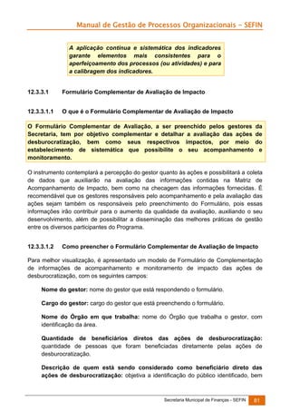 Manual de Gestão de Processos Organizacionais - SEFIN
A aplicação contínua e sistemática dos indicadores
garante elementos mais consistentes para o
aperfeiçoamento dos processos (ou atividades) e para
a calibragem dos indicadores.

12.3.3.1

Formulário Complementar de Avaliação de Impacto

12.3.3.1.1

O que é o Formulário Complementar de Avaliação de Impacto

O Formulário Complementar de Avaliação, a ser preenchido pelos gestores da
Secretaria, tem por objetivo complementar e detalhar a avaliação das ações de
desburocratização, bem como seus respectivos impactos, por meio do
estabelecimento de sistemática que possibilite o seu acompanhamento e
monitoramento.
O instrumento contemplará a percepção do gestor quanto às ações e possibilitará a coleta
de dados que auxiliarão na avaliação das informações contidas na Matriz de
Acompanhamento de Impacto, bem como na checagem das informações fornecidas. É
recomendável que os gestores responsáveis pelo acompanhamento e pela avaliação das
ações sejam também os responsáveis pelo preenchimento do Formulário, pois essas
informações irão contribuir para o aumento da qualidade da avaliação, auxiliando o seu
desenvolvimento, além de possibilitar a disseminação das melhores práticas de gestão
entre os diversos participantes do Programa.
12.3.3.1.2

Como preencher o Formulário Complementar de Avaliação de Impacto

Para melhor visualização, é apresentado um modelo de Formulário de Complementação
de informações de acompanhamento e monitoramento de impacto das ações de
desburocratização, com os seguintes campos:
Nome do gestor: nome do gestor que está respondendo o formulário.
Cargo do gestor: cargo do gestor que está preenchendo o formulário.
Nome do Órgão em que trabalha: nome do Órgão que trabalha o gestor, com
identificação da área.
Quantidade de beneficiários diretos das ações de desburocratização:
quantidade de pessoas que foram beneficiadas diretamente pelas ações de
desburocratização.
Descrição de quem está sendo considerado como beneficiário direto das
ações de desburocratização: objetiva a identificação do público identificado, bem

Secretaria Municipal de Finanças - SEFIN

81

 