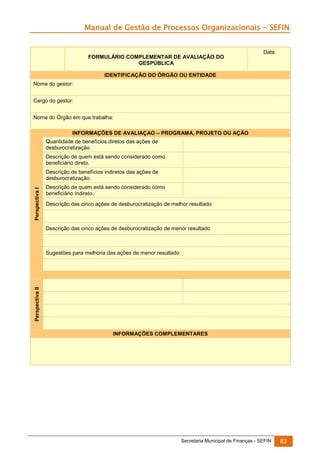 Manual de Gestão de Processos Organizacionais - SEFIN

FORMULÁRIO COMPLEMENTAR DE AVALIAÇÃO DO
GESPÚBLICA

Data

IDENTIFICAÇÃO DO ÓRGÃO OU ENTIDADE
Nome do gestor:
Cargo do gestor:
Nome do Órgão em que trabalha:
INFORMAÇÕES DE AVALIAÇAO – PROGRAMA, PROJETO OU AÇÃO
Quantidade de benefícios diretos das ações de
desburocratização.
Descrição de quem está sendo considerado como
beneficiário direto.

Perspectiva I

Descrição de benefícios indiretos das ações de
desburocratização.
Descrição de quem está sendo considerado como
beneficiário indireto.
Descrição das cinco ações de desburocratização de melhor resultado

Descrição das cinco ações de desburocratização de menor resultado

Perspectiva II

Sugestões para melhoria das ações de menor resultado

INFORMAÇÕES COMPLEMENTARES

Secretaria Municipal de Finanças - SEFIN

83

 