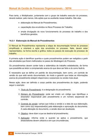 Manual de Gestão de Processos Organizacionais - SEFIN
Para tanto, o Multiplicador, juntamente com o grupo de trabalho executor do processo,
deverá realizar, pelo menos, três ações que os auxiliarão nesse trabalho. São elas:
 elaboração do Manual de Procedimentos;
 capacitação dos envolvidos no Novo Processo de Trabalho;
 ampla divulgação do novo funcionamento do processo de trabalho e dos
benefícios gerados.
14.3.1 Elaboração do Manual de Procedimentos
O Manual de Procedimentos representa a etapa de documentação formal do processo
simplificado e orientará a ação dos envolvidos no processo. Nele, devem estar
representados, na forma escrita e gráfica, todos os passos de execução do processo de
trabalho.
A primeira ação é identificar quantos e quais procedimentos podem ser redigidos a partir
das atividades que foram melhorados no passo de Modelagem do Processo.
Os procedimentos devem conter toda a sistemática de trabalho estabelecida, de forma
que possibilite ao leitor a compreensão acerca do que deve ser feito e do como fazê-lo.
É necessário que se defina um padrão de documentação, bem como, um controle de
versão do que está sendo documentado, de modo a garantir que todas as informações
acerca do procedimento estejam disponíveis e acessíveis na versão mais atual.
Nessa ação, deve ser definido o corpo padrão dos procedimentos do órgão, podendo
seguir o exemplo:
1. Título do Procedimento: é a designação do procedimento;
2. Número do Procedimento: pode ser criado um código que identifique a
área/setor responsável pelo procedimento e um número seqüencial de
controle;
3. Controle de versão: campo que indica a versão e a data de sua elaboração,
bem como o(s) responsável(is) pela elaboração e aprovação do documento.
A cada alteração do documento, a versão deve ser atualizada;
4. Objetivo: deve dizer a que se destina tal procedimento;
5. Aplicação: informa onde e quando se aplica o procedimento, que
áreas/setores devem utilizá-lo e em que circunstâncias;

90

Secretaria Municipal de Finanças - SEFIN

 