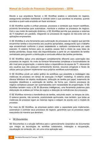 Manual de Gestão de Processos Organizacionais - SEFIN
Devido a sua arquitetura flexível, o SE Workflow acelera a velocidade do negócio,
assegurando completa visibilidade e controle sobre o que acontece na empresa, quando
acontece e quem está envolvido em fazer acontecer.
O SE Workflow auxilia a unificar pessoas, processos e conteúdo que movem workflows,
provendo ferramentas para automatizar, monitorar e analisar os processos de negócio.
Com o seu motor de execução dinâmico, o SE Workflow permite que pessoas e sistemas
de TI trabalhem em paralelo, integrando os processos de negócio do dia-a-dia com as
aplicações empresariais.
O SE Workflow é uma ferramenta para automação de processos de negócio que permite
encaminhar tarefas e documentos aos usuários apropriados, assegurando que o trabalho
seja encaminhado conforme o prazo estabelecido e realizado corretamente por cada
executor. O sistema fornece para os usuários acesso fácil e direto às suas listas de
tarefas pendentes. Essas listas são disponibilizadas a partir de um repositório de tarefas
centralizado para garantir a distribuição e conclusão efetiva das tarefas pendentes.
O SE Workflow aplica uma abordagem completamente diferente para automação dos
processos de negócio. Ao invés de fornecer ferramentas complexas e funcionalidades de
alto nível para programação, o sistema reduz a dependência da equipe de TI, oferecendo
aos usuários que não possuem conhecimento técnico, recursos amigáveis e fáceis de
utilizar para que possam implementar seus próprios workflows automatizados.
O SE Workflow provê um editor gráfico de workflows que possibilita a modelagem das
instâncias de processo em tempo de execução (“in-flight” modeling). O sistema ainda
oferece biblioteca de objetos reutilizáveis, atribuição de tarefas por papel, tratamento de
exceções (deadlines) e automação de tarefas, de forma que, mesmo processos de
negócio complexos possam ser automatizados sem necessidade de programação. O SE
Workflow também inclui o SE BI (Business Intelligence), uma ferramenta poderosa para
elaboração de análises por linhas de negócio e detecção de ineficiências dos processos.
O SE Workflow minimiza a transferência de tarefas, reduzindo assim, os tempos de ciclo.
O sistema garante, não somente, produtividade aprimorada, mas também, que todas as
instâncias de processo sigam as mesmas regras e estejam de acordo com o modelo do
processo.
Por meio do SE Workflow, as empresas podem obter a capacidade para implementar,
automatizar e controlar seus processos de negócio, garantindo que os processos sejam
executados da maneira que deveriam.


SE Documentos:

SE Documentos é a solução definitiva para o gerenciamento corporativo de documentos
que integra as tecnologias de workflow colaborativo, indexação e recuperação,
visualização de conteúdo, etc. em uma única aplicação web.

96

Secretaria Municipal de Finanças - SEFIN

 