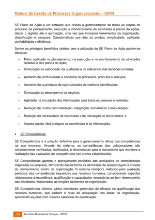 Manual de Gestão de Processos Organizacionais - SEFIN
SE Plano de Ação é um software que realiza o gerenciamento de todas as etapas do
processo de planejamento, execução e monitoramento de atividades e planos de ações,
desde o registro até a aprovação, uma vez que incorpora ferramentas de organização,
classificação e pesquisa. Características que dão ao produto simplicidade, agilidade,
confiabilidade e eficiência.
Dentre os principais benefícios obtidos com a utilização do SE Plano de Ação podem-se
destacar:


Maior agilidade no planejamento, na execução e no monitoramento de atividades
isoladas e dos planos de ação;



Otimização da velocidade, da qualidade e da relevância das decisões tomadas;



Aumento de produtividade e eficiência de processos, produtos e serviços;



Aumento da quantidade de oportunidades de melhoria identificadas;



Otimização do desempenho do negócio;



Agilidade na circulação das informações para todas as pessoas envolvidas;



Redução de custos com instalação, integração, treinamento e manutenção;



Redução da necessidade de impressão e de circulação de documentos; e



Acesso rápido, fácil e seguro às ocorrências e às informações.



SE Competências:

SE Competências é a solução definitiva para o gerenciamento eficaz das competências
na sua empresa. Através do sistema, as competências dos colaboradores são
continuamente verificadas, notificadas, e direcionadas para o mecanismo que monitora a
realização das avaliações de competências nos prazos estabelecidos.
SE Competências garante o planejamento periódico das avaliações de competências
mapeadas na empresa, otimizando dessa forma as demandas de aprendizagem e criação
do conhecimento dentro da organização. O sistema incorpora métodos para avaliação
periódica das competências requeridas aos recursos humanos, considerando aspectos
relacionados à experiência, qualificação e capacidades necessárias ao bom desempenho
das atividades relacionadas às funções existentes na organização.
SE Competências oferece vários medidores gerenciais de eficácia na qualificação dos
recursos humanos, que exibem o nível de adequação das áreas da organização,
apontando aquelas com maiores carências de qualificação.

100

Secretaria Municipal de Finanças - SEFIN

 