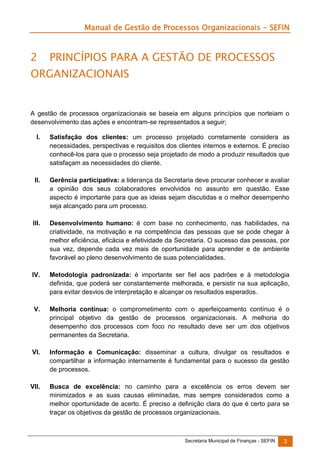 Manual de Gestão de Processos Organizacionais - SEFIN

2

PRINCÍPIOS PARA A GESTÃO DE PROCESSOS

ORGANIZACIONAIS

A gestão de processos organizacionais se baseia em alguns princípios que norteiam o
desenvolvimento das ações e encontram-se representados a seguir;
I.

Satisfação dos clientes: um processo projetado corretamente considera as
necessidades, perspectivas e requisitos dos clientes internos e externos. É preciso
conhecê-los para que o processo seja projetado de modo a produzir resultados que
satisfaçam as necessidades do cliente.

II.

Gerência participativa: a liderança da Secretaria deve procurar conhecer e avaliar
a opinião dos seus colaboradores envolvidos no assunto em questão. Esse
aspecto é importante para que as ideias sejam discutidas e o melhor desempenho
seja alcançado para um processo.

III.

Desenvolvimento humano: é com base no conhecimento, nas habilidades, na
criatividade, na motivação e na competência das pessoas que se pode chegar à
melhor eficiência, eficácia e efetividade da Secretaria. O sucesso das pessoas, por
sua vez, depende cada vez mais de oportunidade para aprender e de ambiente
favorável ao pleno desenvolvimento de suas potencialidades.

IV.

Metodologia padronizada: é importante ser fiel aos padrões e à metodologia
definida, que poderá ser constantemente melhorada, e persistir na sua aplicação,
para evitar desvios de interpretação e alcançar os resultados esperados.

V.

Melhoria contínua: o comprometimento com o aperfeiçoamento contínuo é o
principal objetivo da gestão de processos organizacionais. A melhoria do
desempenho dos processos com foco no resultado deve ser um dos objetivos
permanentes da Secretaria.

VI.

Informação e Comunicação: disseminar a cultura, divulgar os resultados e
compartilhar a informação internamente é fundamental para o sucesso da gestão
de processos.

VII.

Busca de excelência: no caminho para a excelência os erros devem ser
minimizados e as suas causas eliminadas, mas sempre considerados como a
melhor oportunidade de acerto. É preciso a definição clara do que é certo para se
traçar os objetivos da gestão de processos organizacionais.

Secretaria Municipal de Finanças - SEFIN

3

 