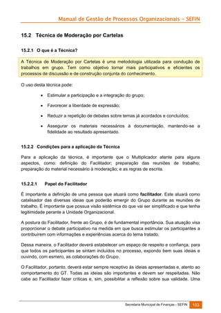 Manual de Gestão de Processos Organizacionais - SEFIN
15.2 Técnica de Moderação por Cartelas
15.2.1 O que é a Técnica?
A Técnica de Moderação por Cartelas é uma metodologia utilizada para condução de
trabalhos em grupo. Tem como objetivo tornar mais participativos e eficientes os
processos de discussão e de construção conjunta do conhecimento.
O uso desta técnica pode:


Estimular a participação e a integração do grupo;



Favorecer a liberdade de expressão;



Reduzir a repetição de debates sobre temas já acordados e concluídos;



Assegurar os materiais necessários à documentação, mantendo-se a
fidelidade ao resultado apresentado.

15.2.2 Condições para a aplicação da Técnica
Para a aplicação da técnica, é importante que o Multiplicador atente para alguns
aspectos, como: definição do Facilitador; preparação das reuniões de trabalho;
preparação do material necessário à moderação; e as regras de escrita.
15.2.2.1

Papel do Facilitador

É importante a definição de uma pessoa que atuará como facilitador. Este atuará como
catalisador das diversas ideias que poderão emergir do Grupo durante as reuniões de
trabalho. É importante que possua visão sistêmica do que vai ser simplificado e que tenha
legitimidade perante a Unidade Organizacional.
A postura do Facilitador, frente ao Grupo, é de fundamental importância. Sua atuação visa
proporcionar o debate participativo na medida em que busca estimular os participantes a
contribuírem com informações e experiências acerca do tema tratado.
Dessa maneira, o Facilitador deverá estabelecer um espaço de respeito e confiança, para
que todos os participantes se sintam incluídos no processo, expondo bem suas ideias e
ouvindo, com esmero, as colaborações do Grupo.
O Facilitador, portanto, deverá estar sempre receptivo às ideias apresentadas e, atento ao
comportamento do GT. Todas as ideias são importantes e devem ser respeitadas. Não
cabe ao Facilitador fazer críticas e, sim, possibilitar a reflexão sobre sua validade. Uma

Secretaria Municipal de Finanças - SEFIN

103

 
