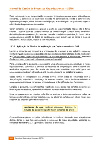 Manual de Gestão de Processos Organizacionais - SEFIN
Esse método deve ser desenvolvido em grupo, podendo os pesos serem atribuídos por
consenso. O consenso se estabelece quando há concordância, obtida a partir de uma
argumentação lógica, entre os membros do grupo, acerca do grau de gravidade, urgência
e tendência dos processos em análise.
Gerar consenso em processos grupais a partir de argumentação lógica não é tarefa
simples. Todavia, pode-se utilizar a Técnica de Moderação por Cartelas como ferramenta
de facilitação dessa construção, uma vez que ela possibilita a participação democrática,
considerando a opinião de todos os participantes sem deixar que se perca o foco em
discussões, muitas vezes, inócuo e sem resultados.
15.3.2 Aplicação da Técnica de Moderação por Cartelas ao método GUT
Lançar a pergunta que conduzirá a priorização do processo a ser trabalho, como por
exemplo: Qual o processo organizacional que demanda maior atenção neste momento?
ou Que processo organizacional apresenta os maiores gargalos e dificuldades? ou ainda
Qual o processo organizacional que deve ser aprimorado?
Para se responder à pergunta, é necessária uma reflexão acerca dos objetivos e metas
organizacionais, com vistas a orientar os trabalhos de Simplificação, para o alcance dos
resultados esperados pela Secretaria; de forma que possibilite uma visão geral dos
processos que norteiam o trabalho e, até mesmo, de como ele está hierarquizado.
Dessa forma, o Multiplicador da unidade deverá reunir todos os envolvidos com a
Simplificação, propiciando um espaço de reflexão conjunta, com o intuito de descobrir o
processo organizacional com maior prioridade para a Simplificação dos Processos.
Lançada a pergunta, os participantes registrarão suas ideias nas cartelas, seguindo as
orientações necessárias, que deverão lhes ser apresentadas no início da reunião.
Uma vez preenchidas as cartelas, o facilitador realizará a leitura de cada uma delas, de
forma a esclarecê-las, eliminar repetições e/ ou adicionar cartelas com ideias novas que
surgirem ao longo do período de validação.

Lembre-se de que: qualquer alteração, descarte ou
inclusão de ideias deve partir de um consenso do grupo.

Com as ideias expostas no painel, o facilitador conduzirá a discussão, com o objetivo de
definir, dentre o que fora apresentado, o processo de maior prioridade, utilizando os
conceitos da Matriz G.U.T. (gravidade, urgência e tendência).

110

Secretaria Municipal de Finanças - SEFIN

 