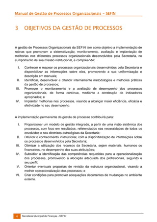 Manual de Gestão de Processos Organizacionais - SEFIN

3

OBJETIVOS DA GESTÃO DE PROCESSOS

A gestão de Processos Organizacionais da SEFIN tem como objetivo a implementação de
rotinas que promovam a sistematização, monitoramento, avaliação e implantação de
melhorias nos diferentes processos organizacionais desenvolvidos pela Secretaria, no
cumprimento de sua missão institucional, e compreende:
I.

II.
III.

IV.

Conhecer e mapear os processos organizacionais desenvolvidos pela Secretaria e
disponibilizar as informações sobre elas, promovendo a sua uniformização e
descrição em manuais;
Identificar, desenvolver e difundir internamente metodologias e melhores práticas
da gestão de processos;
Promover o monitoramento e a avaliação de desempenho dos processos
organizacionais, de forma contínua, mediante a construção de indicadores
apropriados; e
Implantar melhorias nos processos, visando a alcançar maior eficiência, eficácia e
efetividade no seu desempenho.

A implementação permanente da gestão de processo contribuirá para:
I.

II.
III.
IV.

V.
VI.

4

Proporcionar um modelo de gestão integrado, a partir de uma visão sistêmica dos
processos, com foco em resultados, referenciados nas necessidades de todos os
envolvidos e nas diretrizes estratégicas da Secretaria;
Difundir o conhecimento institucional, com a disponibilização de informações sobre
os processos desenvolvidos pela Secretaria;
Otimizar a utilização dos recursos da Secretaria, sejam materiais, humanos ou
financeiros, no desempenho das suas atribuições;
Subsidiar a identificação das competências requeridas para a operacionalização
dos processos, promovendo a alocação adequada dos profissionais, segundo o
seu perfil;
Orientar eventuais propostas de revisão da estrutura organizacional, visando a
melhor operacionalização dos processos; e
Criar condições para promover adequações decorrentes de mudanças no ambiente
externo.

Secretaria Municipal de Finanças - SEFIN

 