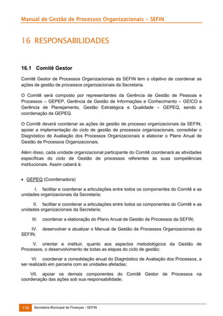 Manual de Gestão de Processos Organizacionais - SEFIN

16 RESPONSABILIDADES

16.1 Comitê Gestor
Comitê Gestor de Processos Organizacionais da SEFIN tem o objetivo de coordenar as
ações de gestão de processos organizacionais da Secretaria.
O Comitê será composto por representantes da Gerência de Gestão de Pessoas e
Processos – GEPEP, Gerência de Gestão de Informações e Conhecimento – GEICO e
Gerência de Planejamento, Gestão Estratégica e Qualidade – GEPEQ, sendo a
coordenação da GEPEQ.
O Comitê deverá coordenar as ações de gestão de processo organizacionais da SEFIN,
apoiar a implementação do ciclo de gestão de processos organizacionais, consolidar o
Diagnóstico de Avaliação dos Processos Organizacionais e elaborar o Plano Anual de
Gestão de Processos Organizacionais.
Além disso, cada unidade organizacional participante do Comitê coordenará as atividades
específicas do ciclo de Gestão de processos referentes às suas competências
institucionais. Assim caberá à:
 GEPEQ (Coordenadora)
I. facilitar e coordenar a articulações entre todos os componentes do Comitê e as
unidades organizacionais da Secretaria;
II. facilitar e coordenar a articulações entre todos os componentes do Comitê e as
unidades organizacionais da Secretaria;
III.
IV.
SEFIN;

coordenar a elaboração do Plano Anual de Gestão de Processos da SEFIN;
desenvolver e atualizar o Manual de Gestão de Processos Organizacionais da

V. orientar e instituir, quanto aos aspectos metodológicos da Gestão de
Processos, o desenvolvimento de todas as etapas do ciclo de gestão;
VI. coordenar a consolidação anual do Diagnóstico de Avaliação dos Processos, a
ser realizado em parceria com as unidades afetadas;
VII. apoiar os demais componentes do Comitê Gestor de Processos na
coordenação das ações sob sua responsabilidade;

116

Secretaria Municipal de Finanças - SEFIN

 
