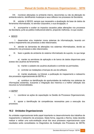 Manual de Gestão de Processos Organizacionais - SEFIN
VIII. monitorar alterações no ambiente interno, decorrentes ou não da alteração do
ambiente externo, identificando mudanças e seus reflexos nos processos da Secretaria;
IX. solicitar à GEICO, sempre que necessário a atualização da base de dados da
ferramenta informatizada, no servidor corporativo, e sua divulgação; e
X. acompanhar e avaliar os impactos causados pelas alterações nos processos
da Secretaria, junto ao público institucional externo, propondo melhorias, no que couber.
 GEICO
I. desenvolver e/ou implantar novos sistemas de informatização, levando em
conta o mapeamento dos processos a eles relacionados;
II. atender às demandas de alterações nos sistemas informatizados, devido ao
redesenho nos processos a eles relacionados;
III.

fazer a gestão de ambiente do sistema informatizado de suporte, no que tange

a:
a) manter os servidores de aplicação e de banco de dados disponíveis para
acesso dos usuários da ferramenta;
b) manter o cadastro de usuários atualizado e controlar as permissões;
c) controlar as instalações e licenças de uso de software;
d) manter atualizada, na Intranet, a publicação do mapeamento e redesenho
dos processos organizacionais da SEFIN; e
e) contribuir na identificação de oportunidades de melhorias nos sistemas de
informações existentes, buscando a integração dos mesmos e a melhor utilização dos
recursos ou funcionalidades.
c) GEPEP
I.

coordenar as ações de capacitação na Gestão de Processos Organizacionais;

e
II. apoiar a identificação de competências necessárias para a execução dos
processos.

16.2 Unidades Organizacionais
As unidades organizacionais terão papel importante no desenvolvimento dos trabalhos de
mapeamento e redesenho de processos. Desta forma, segunda a Norma, todas deverão
realizar e validar uma auto-avaliação anual dos seus processos organizacionais cujos
resultados serão consolidados no Diagnóstico de Avaliação dos Processos da SEFIN,

Secretaria Municipal de Finanças - SEFIN

117

 