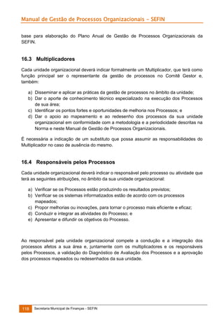 Manual de Gestão de Processos Organizacionais - SEFIN
base para elaboração do Plano Anual de Gestão de Processos Organizacionais da
SEFIN.

16.3 Multiplicadores
Cada unidade organizacional deverá indicar formalmente um Multiplicador, que terá como
função principal ser o representante da gestão de processos no Comitê Gestor e,
também:
a) Disseminar e aplicar as práticas da gestão de processos no âmbito da unidade;
b) Dar o aporte de conhecimento técnico especializado na execução dos Processos
de sua área;
c) Identificar os pontos fortes e oportunidades de melhoria nos Processos; e
d) Dar o apoio ao mapeamento e ao redesenho dos processos da sua unidade
organizacional em conformidade com a metodologia e a periodicidade descritas na
Norma e neste Manual de Gestão de Processos Organizacionais.
É necessária a indicação de um substituto que possa assumir as responsabilidades do
Multiplicador no caso de ausência do mesmo.

16.4 Responsáveis pelos Processos
Cada unidade organizacional deverá indicar o responsável pelo processo ou atividade que
terá as seguintes atribuições, no âmbito da sua unidade organizacional:
a) Verificar se os Processos estão produzindo os resultados previstos;
b) Verificar se os sistemas informatizados estão de acordo com os processos
mapeados;
c) Propor melhorias ou inovações, para tornar o processo mais eficiente e eficaz;
d) Conduzir e integrar as atividades do Processo; e
e) Apresentar e difundir os objetivos do Processo.

Ao responsável pela unidade organizacional compete a condução e a integração dos
processos afetos a sua área e, juntamente com os multiplicadores e os responsáveis
pelos Processos, a validação do Diagnóstico de Avaliação dos Processos e a aprovação
dos processos mapeados ou redesenhados da sua unidade.

118

Secretaria Municipal de Finanças - SEFIN

 