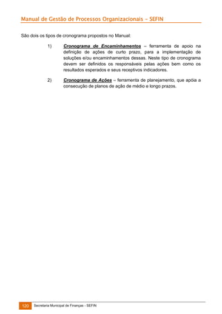 Manual de Gestão de Processos Organizacionais - SEFIN
São dois os tipos de cronograma propostos no Manual:
1)

2)

120

Cronograma de Encaminhamentos – ferramenta de apoio na
definição de ações de curto prazo, para a implementação de
soluções e/ou encaminhamentos dessas. Neste tipo de cronograma
devem ser definidos os responsáveis pelas ações bem como os
resultados esperados e seus receptivos indicadores.
Cronograma de Ações – ferramenta de planejamento, que apóia a
consecução de planos de ação de médio e longo prazos.

Secretaria Municipal de Finanças - SEFIN

 