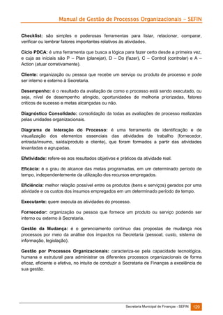 Manual de Gestão de Processos Organizacionais - SEFIN
Checklist: são simples e poderosas ferramentas para listar, relacionar, comparar,
verificar ou lembrar fatores importantes relativos às atividades.
Ciclo PDCA: é uma ferramenta que busca a lógica para fazer certo desde a primeira vez,
e cuja as iniciais são P – Plan (planejar), D – Do (fazer), C – Control (controlar) e A –
Action (atuar corretivamente).
Cliente: organização ou pessoa que recebe um serviço ou produto de processo e pode
ser interno e externo à Secretaria.
Desempenho: é o resultado da avaliação de como o processo está sendo executado, ou
seja, nível de desempenho atingido, oportunidades de melhoria priorizadas, fatores
críticos de sucesso e metas alcançadas ou não.
Diagnóstico Consolidado: consolidação da todas as avaliações de processo realizadas
pelas unidades organizacionais.
Diagrama de Interação do Processo: é uma ferramenta de identificação e de
visualização dos elementos essenciais das atividades de trabalho (fornecedor,
entrada/insumo, saída/produto e cliente), que foram formados a partir das atividades
levantadas e agrupadas.
Efetividade: refere-se aos resultados objetivos e práticos da atividade real.
Eficácia: é o grau de alcance das metas programadas, em um determinado período de
tempo, independentemente da utilização dos recursos empregados.
Eficiência: melhor relação possível entre os produtos (bens e serviços) gerados por uma
atividade e os custos dos insumos empregados em um determinado período de tempo.
Executante: quem executa as atividades do processo.
Fornecedor: organização ou pessoa que fornece um produto ou serviço podendo ser
interno ou externo à Secretaria.
Gestão da Mudança: é o gerenciamento contínuo das propostas de mudança nos
processos por meio da análise dos impactos na Secretaria (pessoal, custo, sistema de
informação, legislação).
Gestão por Processos Organizacionais: caracteriza-se pela capacidade tecnológica,
humana e estrutural para administrar os diferentes processos organizacionais de forma
eficaz, eficiente e efetiva, no intuito de conduzir a Secretaria de Finanças a excelência de
sua gestão.

Secretaria Municipal de Finanças - SEFIN

129

 