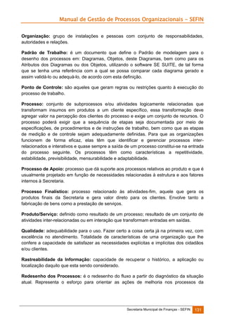 Manual de Gestão de Processos Organizacionais - SEFIN
Organização: grupo de instalações e pessoas com conjunto de responsabilidades,
autoridades e relações.
Padrão de Trabalho: é um documento que define o Padrão de modelagem para o
desenho dos processos em: Diagramas, Objetos, deste Diagramas, bem como para os
Atributos dos Diagramas ou dos Objetos, utilizando o software SE SUITE, de tal forma
que se tenha uma referência com a qual se possa comparar cada diagrama gerado e
assim validá-lo ou adequá-lo, de acordo com esta definição.
Ponto de Controle: são aqueles que geram regras ou restrições quanto à execução do
processo de trabalho.
Processo: conjunto de subprocessos e/ou atividades logicamente relacionadas que
transformam insumos em produtos a um cliente específico, essa transformação deve
agregar valor na percepção dos clientes do processo e exige um conjunto de recursos. O
processo poderá exigir que a sequência de etapas seja documentada por meio de
especificações, de procedimentos e de instruções de trabalho, bem como que as etapas
de medição e de controle sejam adequadamente definidas. Para que as organizações
funcionem de forma eficaz, elas têm que identificar e gerenciar processos interrelacionados e interativos e quase sempre a saída de um processo constitui-se na entrada
do processo seguinte. Os processos têm como características a repetitividade,
estabilidade, previsibilidade, mensurabilidade e adaptabilidade.
Processo de Apoio: processo que dá suporte aos processos relativos ao produto e que é
usualmente projetado em função de necessidades relacionadas à estrutura e aos fatores
internos à Secretaria.
Processo Finalístico: processo relacionado às atividades-fim, aquele que gera os
produtos finais da Secretaria e gera valor direto para os clientes. Envolve tanto a
fabricação de bens como a prestação de serviços.
Produto/Serviço: definido como resultado de um processo; resultado de um conjunto de
atividades inter-relacionadas ou em interação que transformam entradas em saídas.
Qualidade: adequabilidade para o uso. Fazer certo a coisa certa já na primeira vez, com
excelência no atendimento. Totalidade de características de uma organização que lhe
confere a capacidade de satisfazer as necessidades explícitas e implícitas dos cidadãos
e/ou clientes.
Rastreabilidade da Informação: capacidade de recuperar o histórico, a aplicação ou
localização daquilo que esta sendo considerado.
Redesenho dos Processos: é o redesenho do fluxo a partir do diagnóstico da situação
atual. Representa o esforço para orientar as ações de melhoria nos processos da

Secretaria Municipal de Finanças - SEFIN

131

 