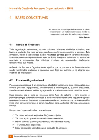 Manual de Gestão de Processos Organizacionais - SEFIN

4

BASES CONCEITUAIS

Há sempre um modo complicado de abordar as coisas
mais simples e um modo mais simples de abordar as
coisas mais complicadas. Eu prefiro o segundo estilo.
Hélio Beltrão

4.1

Gestão de Processos

Toda organização desenvolve, no seu cotidiano, inúmeras atividades rotineiras, que
levam à produção dos mais variados resultados na forma de produtos e serviços. Tais
atividades, devido à sua natureza e à dos resultados gerados, podem ser enquadradas na
forma de processos organizacionais que, de forma integrada, trabalham no sentido de
promover a consecução dos objetivos principais da organização, diretamente
relacionados a sua missão.
A Gestão de Processos Organizacionais significa que os processos da Secretaria estão
sendo monitorados avaliados e revisados, com foco na melhoria e no alcance dos
objetivos da organização.

4.2

Processo Organizacional

Processo organizacional é um conjunto de atividades logicamente inter-relacionadas, que
envolve pessoas, equipamento, procedimentos e informações e, quando executadas,
transformam entradas em saídas, agregam valor e produzem resultados repetidas vezes.
Esse conceito traz a ideia de processo como fluxo de trabalho – com insumos e
produtos/serviços claramente definidos e atividades que seguem uma sequência lógica e
que dependem umas das outras numa sucessão clara – denotando que os processos têm
início e fim bem determinados e geram resultados para os clientes internos e usuários do
serviço.
Um processo organizacional se caracteriza por:
 Ter claras as fronteiras (Início e Fim) e seu objetivo;
 Ter claro aquilo que é transformado na sua execução;
 Definir como ou quando (circunstância) uma atividade ocorre;
 Ter um resultado específico;
 Listar os recursos utilizados para a execução da atividade;

6

Secretaria Municipal de Finanças - SEFIN

 