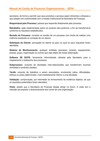 Manual de Gestão de Processos Organizacionais - SEFIN
secretaria, de forma a permitir que seus produtos e serviços sejam eficientes e eficazes e
que estejam em conformidade com a missão institucional da Secretaria de Finanças.
Responsável pelo Processo: pessoa que responde diretamente pelo processo.
Retrabalho: ação implementada sobre um produto não-conforme, a fim de transformá-lo
conforme os requisitos estabelecidos.
Revisão do Processo: consiste na revisão de um processo com intuito de realizar uma
melhoria localizada ou correção de um desvio.
Satisfação do Cliente: percepção do cliente do grau no qual os seus requisitos foram
atendidos.
Sistema de Monitoramento: qualquer entidade (processo, produto, equipamento,
pessoa, grupo, organização ou outros) que seja objeto de nossa observação.
Software SE SUITE: ferramenta informatizada utilizada pela Secretaria para o
mapeamento e redesenho dos processos.
Subprocesso: conjunto de atividades inter-relacionadas que transformam insumos
(entradas) e produtos (saídas).
Tarefa: conjunto de trabalhos a serem executados, envolvendo rotina, dificuldades,
esforço ou prazo determinado; nível imediatamente inferior a uma atividade.
Validação: comprovação, por intermédio do fornecimento de evidência objetiva, de que
os requisitos pretendidos foram atendidos.
Visão: estado que a Secretaria de Finanças deseja atingir no futuro. A visão tem a
intenção de propiciar o direcionamento dos rumos de uma organização.

132

Secretaria Municipal de Finanças - SEFIN

 