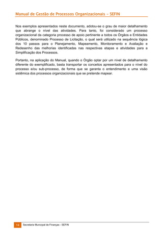 Manual de Gestão de Processos Organizacionais - SEFIN
Nos exemplos apresentados neste documento, adotou-se o grau de maior detalhamento
que abrange o nível das atividades. Para tanto, foi considerado um processo
organizacional da categoria processo de apoio pertinente a todos os Órgãos e Entidades
Públicos, denominado Processo de Licitação, o qual será utilizado na sequência lógica
dos 10 passos para o Planejamento, Mapeamento, Monitoramento e Avaliação e
Redesenho das melhorias identificadas nas respectivas etapas e atividades para a
Simplificação dos Processos.
Portanto, na aplicação do Manual, quando o Órgão optar por um nível de detalhamento
diferente do exemplificado, basta transportar os conceitos apresentados para o nível do
processo e/ou sub-processo, de forma que se garanta o entendimento e uma visão
sistêmica dos processos organizacionais que se pretende mapear.

14

Secretaria Municipal de Finanças - SEFIN

 