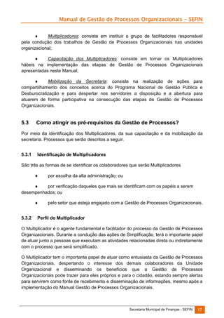 Manual de Gestão de Processos Organizacionais - SEFIN

Multiplicadores: consiste em instituir o grupo de facilitadores responsável
pela condução dos trabalhos de Gestão de Processos Organizacionais nas unidades
organizacional;


Capacitação dos Multiplicadores: consiste em tornar os Multiplicadores
hábeis na implementação das etapas de Gestão de Processos Organizacionais
apresentadas neste Manual;

Mobilização da Secretaria: consiste na realização de ações para
compartilhamento dos conceitos acerca do Programa Nacional de Gestão Pública e
Desburocratização e para despertar nos servidores a disposição e a abertura para
atuarem de forma participativa na consecução das etapas de Gestão de Processos
Organizacionais.

5.3

Como atingir os pré-requisitos da Gestão de Processos?

Por meio da identificação dos Multiplicadores, da sua capacitação e da mobilização da
secretaria. Processos que serão descritos a seguir.
5.3.1

Identificação de Multiplicadores

São três as formas de se identificar os colaboradores que serão Multiplicadores


por escolha da alta administração; ou


por verificação daqueles que mais se identificam com os papéis a serem
desempenhados; ou

5.3.2

pelo setor que esteja engajado com a Gestão de Processos Organizacionais.

Perfil do Multiplicador

O Multiplicador é o agente fundamental e facilitador do processo da Gestão de Processos
Organizacionais. Durante a condução das ações de Simplificação, terá o importante papel
de atuar junto a pessoas que executam as atividades relacionadas direta ou indiretamente
com o processo que será simplificado.
O Multiplicador tem o importante papel de atuar como entusiasta da Gestão de Processos
Organizacionais, despertando o interesse dos demais colaboradores da Unidade
Organizacional e disseminando os benefícios que a Gestão de Processos
Organizacionais pode trazer para eles próprios e para o cidadão, estando sempre alertas
para servirem como fonte de recebimento e disseminação de informações, mesmo após a
implementação do Manual Gestão de Processos Organizacionais.

Secretaria Municipal de Finanças - SEFIN

17

 