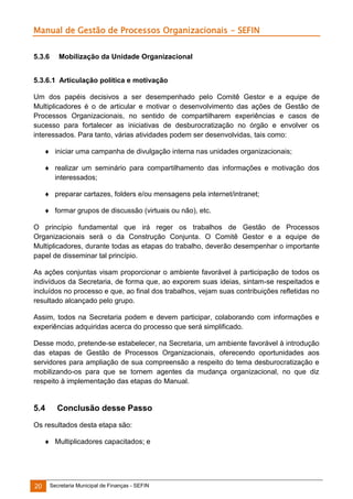 Manual de Gestão de Processos Organizacionais - SEFIN
5.3.6

Mobilização da Unidade Organizacional

5.3.6.1 Articulação política e motivação
Um dos papéis decisivos a ser desempenhado pelo Comitê Gestor e a equipe
Multiplicadores é o de articular e motivar o desenvolvimento das ações de Gestão
Processos Organizacionais, no sentido de compartilharem experiências e casos
sucesso para fortalecer as iniciativas de desburocratização no órgão e envolver
interessados. Para tanto, várias atividades podem ser desenvolvidas, tais como:

de
de
de
os

 iniciar uma campanha de divulgação interna nas unidades organizacionais;
 realizar um seminário para compartilhamento das informações e motivação dos
interessados;
 preparar cartazes, folders e/ou mensagens pela internet/intranet;
 formar grupos de discussão (virtuais ou não), etc.
O princípio fundamental que irá reger os trabalhos de Gestão de Processos
Organizacionais será o da Construção Conjunta. O Comitê Gestor e a equipe de
Multiplicadores, durante todas as etapas do trabalho, deverão desempenhar o importante
papel de disseminar tal princípio.
As ações conjuntas visam proporcionar o ambiente favorável à participação de todos os
indivíduos da Secretaria, de forma que, ao exporem suas ideias, sintam-se respeitados e
incluídos no processo e que, ao final dos trabalhos, vejam suas contribuições refletidas no
resultado alcançado pelo grupo.
Assim, todos na Secretaria podem e devem participar, colaborando com informações e
experiências adquiridas acerca do processo que será simplificado.
Desse modo, pretende-se estabelecer, na Secretaria, um ambiente favorável à introdução
das etapas de Gestão de Processos Organizacionais, oferecendo oportunidades aos
servidores para ampliação de sua compreensão a respeito do tema desburocratização e
mobilizando-os para que se tornem agentes da mudança organizacional, no que diz
respeito à implementação das etapas do Manual.

5.4

Conclusão desse Passo

Os resultados desta etapa são:
 Multiplicadores capacitados; e

20

Secretaria Municipal de Finanças - SEFIN

 