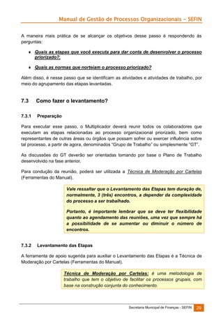 Manual de Gestão de Processos Organizacionais - SEFIN
A maneira mais prática de se alcançar os objetivos desse passo é respondendo às
perguntas:
 Quais as etapas que você executa para dar conta de desenvolver o processo
priorizado?;
 Quais as normas que norteiam o processo priorizado?
Além disso, é nesse passo que se identificam as atividades e atividades de trabalho, por
meio do agrupamento das etapas levantadas.

7.3

Como fazer o levantamento?

7.3.1

Preparação

Para executar esse passo, o Multiplicador deverá reunir todos os colaboradores que
executam as etapas relacionadas ao processo organizacional priorizado, bem como
representantes de outras áreas ou órgãos que possam sofrer ou exercer influência sobre
tal processo, a partir de agora, denominados “Grupo de Trabalho” ou simplesmente “GT”.
As discussões do GT deverão ser orientadas tomando por base o Plano de Trabalho
desenvolvido na fase anterior.
Para condução da reunião, poderá ser utilizada a Técnica de Moderação por Cartelas
(Ferramentas do Manual).
Vale ressaltar que o Levantamento das Etapas tem duração de,
normalmente, 3 (três) encontros, a depender da complexidade
do processo a ser trabalhado.
Portanto, é importante lembrar que se deve ter flexibilidade
quanto ao agendamento das reuniões, uma vez que sempre há
a possibilidade de se aumentar ou diminuir o número de
encontros.

7.3.2

Levantamento das Etapas

A ferramenta de apoio sugerida para auxiliar o Levantamento das Etapas é a Técnica de
Moderação por Cartelas (Ferramentas do Manual).
Técnica de Moderação por Cartelas: é uma metodologia de
trabalho que tem o objetivo de facilitar os processos grupais, com
base na construção conjunta do conhecimento.

Secretaria Municipal de Finanças - SEFIN

29

 
