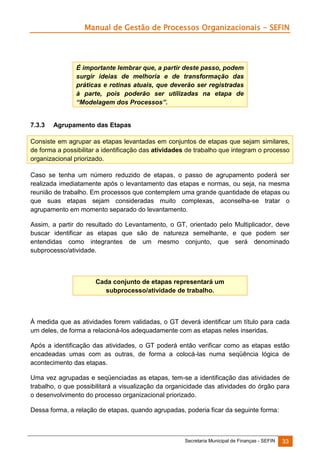 Manual de Gestão de Processos Organizacionais - SEFIN

É importante lembrar que, a partir deste passo, podem
surgir ideias de melhoria e de transformação das
práticas e rotinas atuais, que deverão ser registradas
à parte, pois poderão ser utilizadas na etapa de
“Modelagem dos Processos”.

7.3.3

Agrupamento das Etapas

Consiste em agrupar as etapas levantadas em conjuntos de etapas que sejam similares,
de forma a possibilitar a identificação das atividades de trabalho que integram o processo
organizacional priorizado.
Caso se tenha um número reduzido de etapas, o passo de agrupamento poderá ser
realizada imediatamente após o levantamento das etapas e normas, ou seja, na mesma
reunião de trabalho. Em processos que contemplem uma grande quantidade de etapas ou
que suas etapas sejam consideradas muito complexas, aconselha-se tratar o
agrupamento em momento separado do levantamento.
Assim, a partir do resultado do Levantamento, o GT, orientado pelo Multiplicador, deve
buscar identificar as etapas que são de natureza semelhante, e que podem ser
entendidas como integrantes de um mesmo conjunto, que será denominado
subprocesso/atividade.

Cada conjunto de etapas representará um
subprocesso/atividade de trabalho.

À medida que as atividades forem validadas, o GT deverá identificar um título para cada
um deles, de forma a relacioná-los adequadamente com as etapas neles inseridas.
Após a identificação das atividades, o GT poderá então verificar como as etapas estão
encadeadas umas com as outras, de forma a colocá-las numa seqüência lógica de
acontecimento das etapas.
Uma vez agrupadas e seqüenciadas as etapas, tem-se a identificação das atividades de
trabalho, o que possibilitará a visualização da organicidade das atividades do órgão para
o desenvolvimento do processo organizacional priorizado.
Dessa forma, a relação de etapas, quando agrupadas, poderia ficar da seguinte forma:

Secretaria Municipal de Finanças - SEFIN

33

 