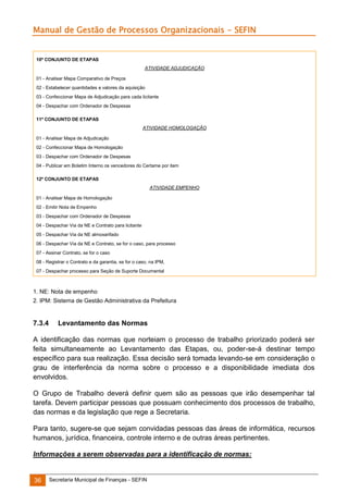 Manual de Gestão de Processos Organizacionais - SEFIN

10º CONJUNTO DE ETAPAS
ATIVIDADE ADJUDICAÇÃO
01 - Analisar Mapa Comparativo de Preços
02 - Estabelecer quantidades e valores da aquisição
03 - Confeccionar Mapa de Adjudicação para cada licitante
04 - Despachar com Ordenador de Despesas
11º CONJUNTO DE ETAPAS
ATIVIDADE HOMOLOGAÇÃO
01 - Analisar Mapa de Adjudicação
02 - Confeccionar Mapa de Homologação
03 - Despachar com Ordenador de Despesas
04 - Publicar em Boletim Interno os vencedores do Certame por item
12º CONJUNTO DE ETAPAS
ATIVIDADE EMPENHO
01 - Analisar Mapa de Homologação
02 - Emitir Nota de Empenho
03 - Despachar com Ordenador de Despesas
04 - Despachar Via da NE e Contrato para licitante
05 - Despachar Via da NE almoxarifado
06 - Despachar Via da NE e Contrato, se for o caso, para processo
07 - Assinar Contrato, se for o caso
08 - Registrar o Contrato e da garantia, se for o caso, na IPM,
07 - Despachar processo para Seção de Suporte Documental

1. NE: Nota de empenho
2. IPM: Sistema de Gestão Administrativa da Prefeitura

7.3.4

Levantamento das Normas

A identificação das normas que norteiam o processo de trabalho priorizado poderá ser
feita simultaneamente ao Levantamento das Etapas, ou, poder-se-á destinar tempo
específico para sua realização. Essa decisão será tomada levando-se em consideração o
grau de interferência da norma sobre o processo e a disponibilidade imediata dos
envolvidos.
O Grupo de Trabalho deverá definir quem são as pessoas que irão desempenhar tal
tarefa. Devem participar pessoas que possuam conhecimento dos processos de trabalho,
das normas e da legislação que rege a Secretaria.
Para tanto, sugere-se que sejam convidadas pessoas das áreas de informática, recursos
humanos, jurídica, financeira, controle interno e de outras áreas pertinentes.
Informações a serem observadas para a identificação de normas:

36

Secretaria Municipal de Finanças - SEFIN

 