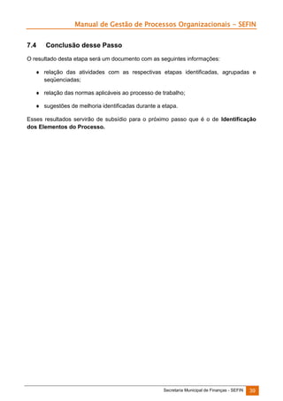Manual de Gestão de Processos Organizacionais - SEFIN
7.4

Conclusão desse Passo

O resultado desta etapa será um documento com as seguintes informações:
 relação das atividades com as respectivas etapas identificadas, agrupadas e
seqüenciadas;
 relação das normas aplicáveis ao processo de trabalho;
 sugestões de melhoria identificadas durante a etapa.
Esses resultados servirão de subsídio para o próximo passo que é o de Identificação
dos Elementos do Processo.

Secretaria Municipal de Finanças - SEFIN

39

 